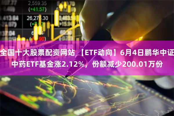 全国十大股票配资网站 【ETF动向】6月4日鹏华中证中药ETF基金涨2.12%，份额减少200.01万份