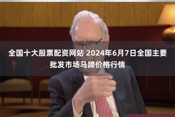 全国十大股票配资网站 2024年6月7日全国主要批发市场马蹄价格行情