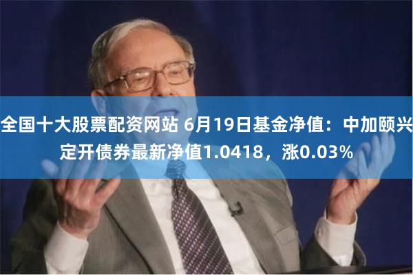 全国十大股票配资网站 6月19日基金净值：中加颐兴定开债券最新净值1.0418，涨0.03%