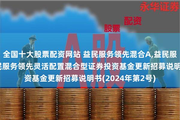 全国十大股票配资网站 益民服务领先混合A,益民服务领先混合C: 益民服务领先灵活配置混合型证券投资基金更新招募说明书(2024年第2号)