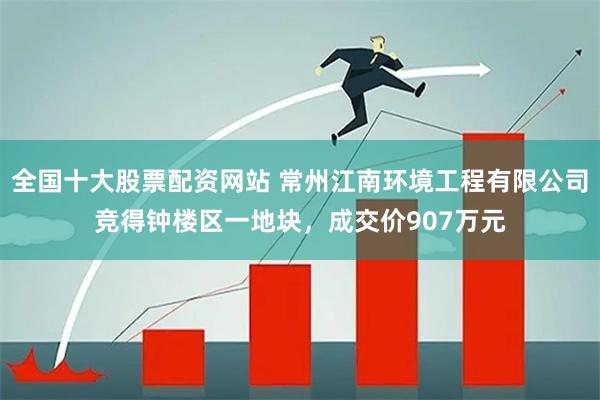 全国十大股票配资网站 常州江南环境工程有限公司竞得钟楼区一地块，成交价907万元
