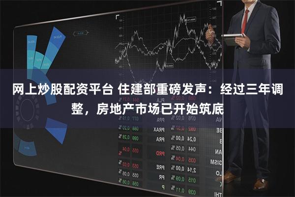 网上炒股配资平台 住建部重磅发声：经过三年调整，房地产市场已开始筑底