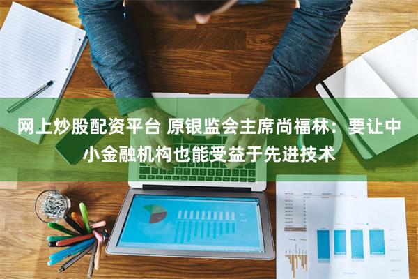 网上炒股配资平台 原银监会主席尚福林：要让中小金融机构也能受益于先进技术