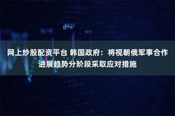 网上炒股配资平台 韩国政府：将视朝俄军事合作进展趋势分阶段采取应对措施