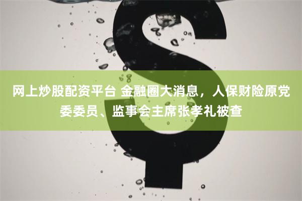 网上炒股配资平台 金融圈大消息，人保财险原党委委员、监事会主席张孝礼被查