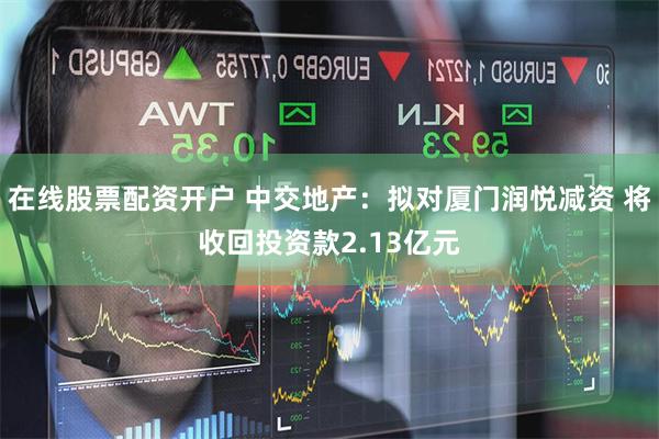 在线股票配资开户 中交地产：拟对厦门润悦减资 将收回投资款2.13亿元