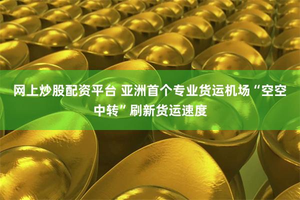 网上炒股配资平台 亚洲首个专业货运机场“空空中转”刷新货运速度
