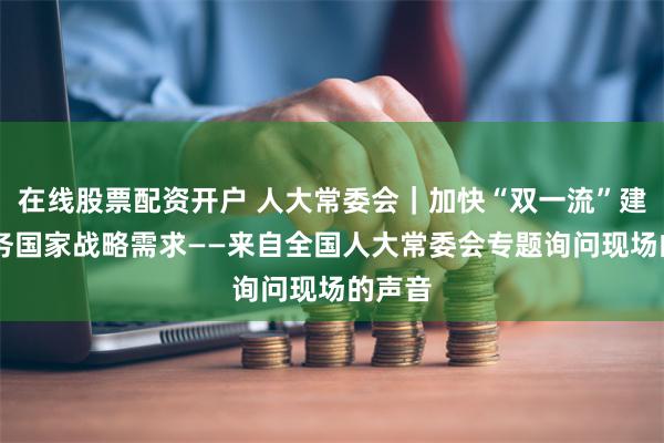 在线股票配资开户 人大常委会｜加快“双一流”建设 服务国家战略需求——来自全国人大常委会专题询问现场的声音