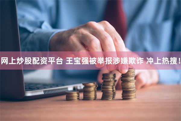 网上炒股配资平台 王宝强被举报涉嫌欺诈 冲上热搜！