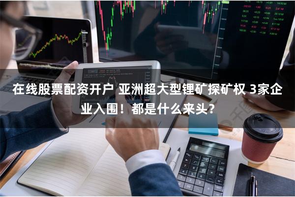 在线股票配资开户 亚洲超大型锂矿探矿权 3家企业入围！都是什么来头？