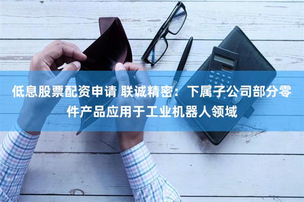 低息股票配资申请 联诚精密：下属子公司部分零件产品应用于工业