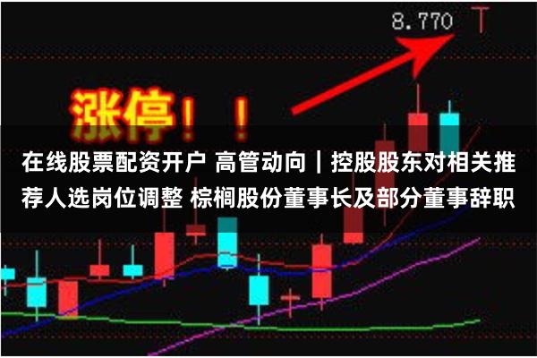 在线股票配资开户 高管动向｜控股股东对相关推荐人选岗位调整 棕榈股份董事长及部分董事辞职