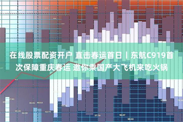 在线股票配资开户 直击春运首日丨东航C919首次保障重庆春运 邀你乘国产大飞机来吃火锅