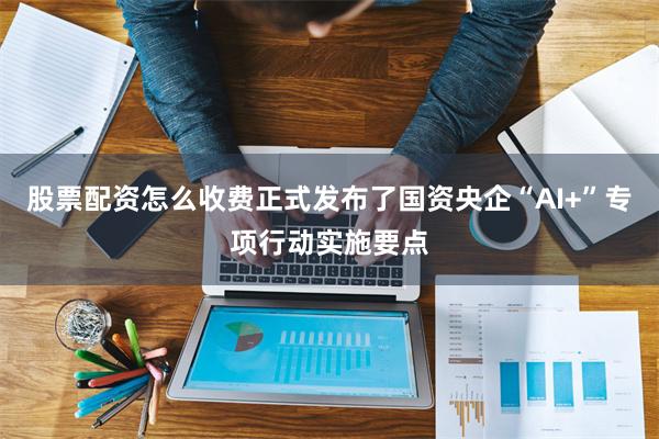 股票配资怎么收费正式发布了国资央企“AI+”专项行动实施要点