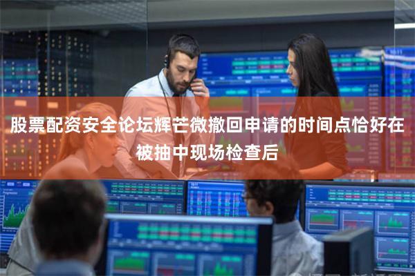股票配资安全论坛辉芒微撤回申请的时间点恰好在被抽中现场检查后