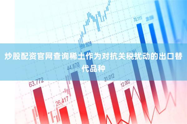 炒股配资官网查询稀土作为对抗关税扰动的出口替代品种