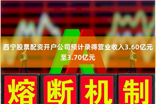 西宁股票配资开户公司预计录得营业收入3.60亿元至3.70亿